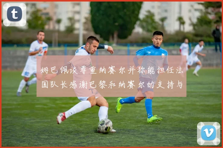 姆巴佩谈尊重纳赛尔并称能担任法国队长感谢巴黎和纳赛尔的支持与帮助