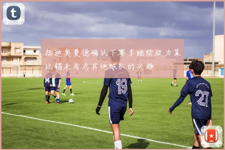 扬迪奥曼德确认下赛季继续效力莱比锡未考虑其他球队的兴趣
