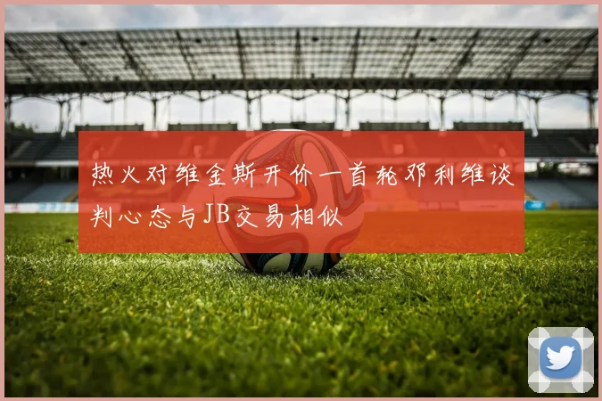 热火对维金斯开价一首轮邓利维谈判心态与JB交易相似