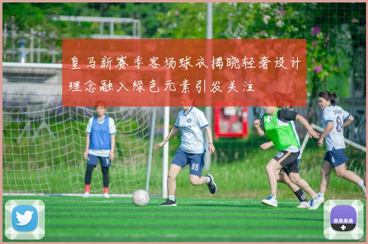 皇马新赛季客场球衣揭晓轻奢设计理念融入绿色元素引发关注