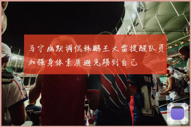 马宁幽默调侃韩鹏王大雷提醒队员加强身体素质避免踢到自己