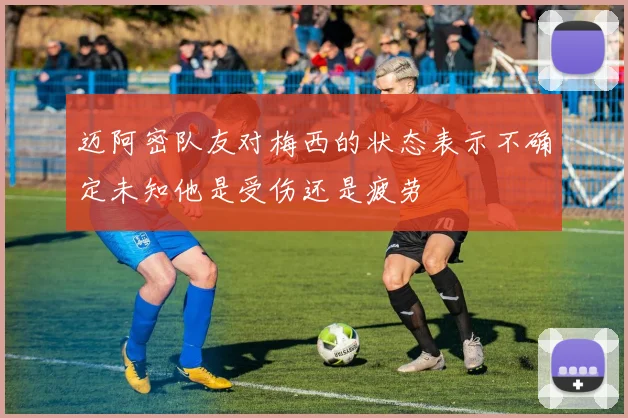 迈阿密队友对梅西的状态表示不确定未知他是受伤还是疲劳