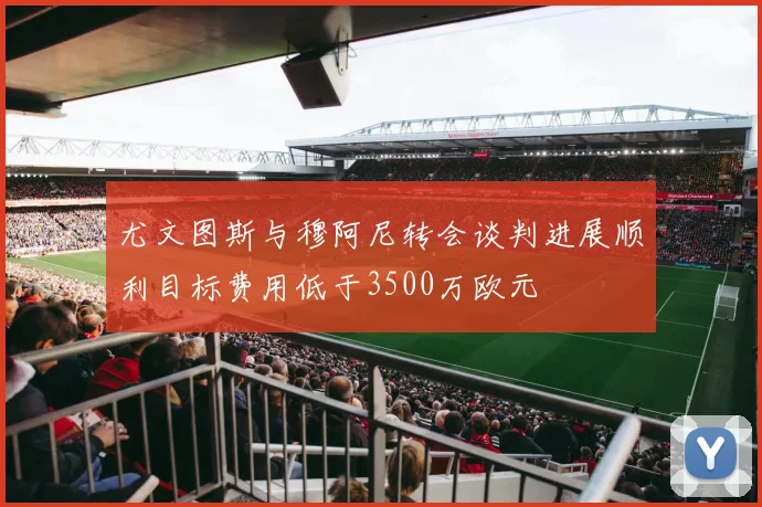 尤文图斯与穆阿尼转会谈判进展顺利目标费用低于3500万欧元