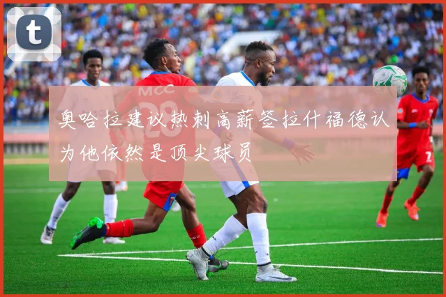 奥哈拉建议热刺高薪签拉什福德认为他依然是顶尖球员