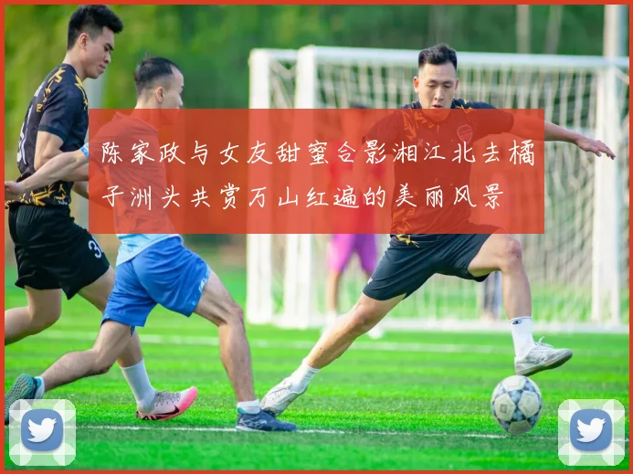 陈家政与女友甜蜜合影湘江北去橘子洲头共赏万山红遍的美丽风景