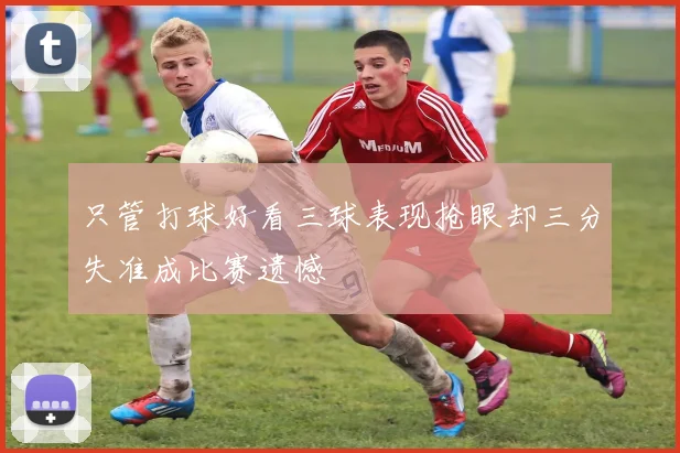 只管打球好看三球表现抢眼却三分失准成比赛遗憾