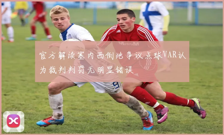 官方解读塞内西倒地争议点球VAR认为裁判判罚无明显错误