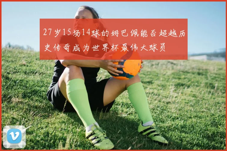27岁15场14球的姆巴佩能否超越历史传奇成为世界杯最伟大球员