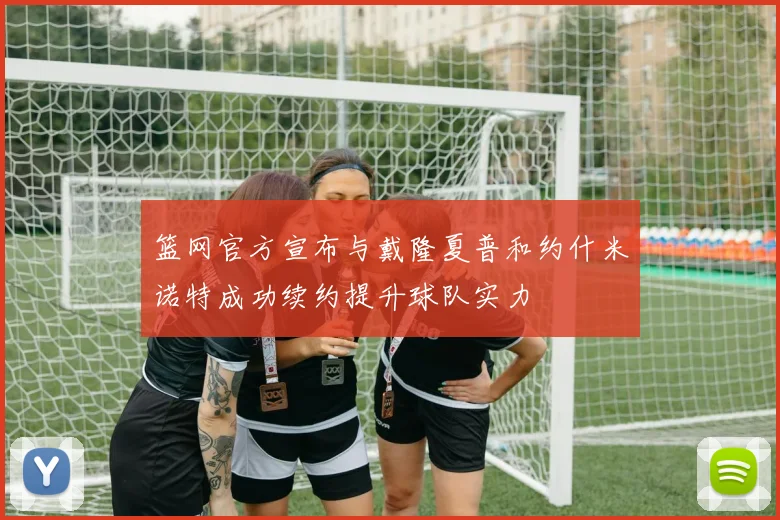 篮网官方宣布与戴隆夏普和约什米诺特成功续约提升球队实力