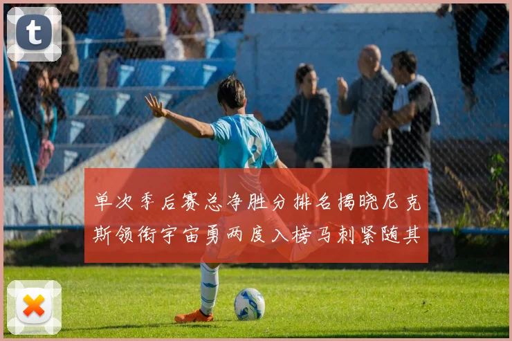 单次季后赛总净胜分排名揭晓尼克斯领衔宇宙勇两度入榜马刺紧随其后