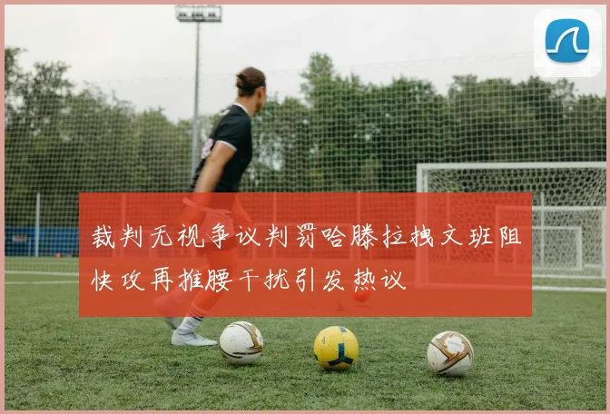 裁判无视争议判罚哈滕拉拽文班阻快攻再推腰干扰引发热议