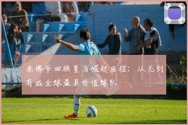 老佛爷回顾皇马崛起历程：从无到有成全球最具价值球队