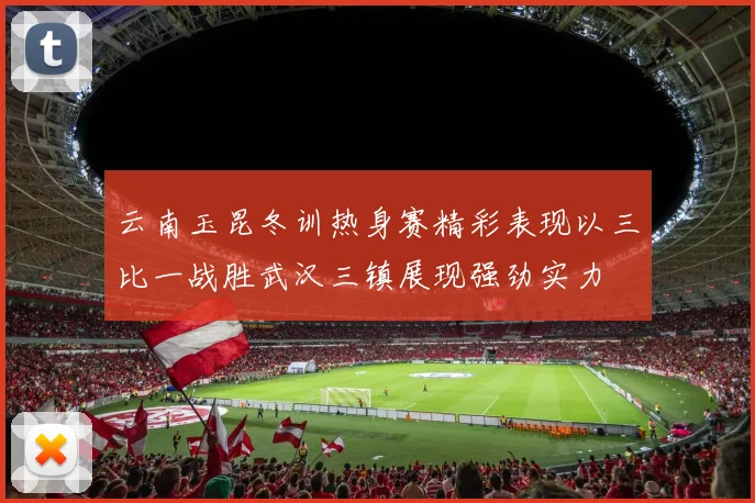 云南玉昆冬训热身赛精彩表现以三比一战胜武汉三镇展现强劲实力