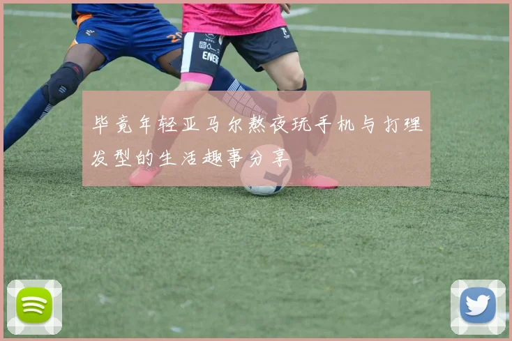 毕竟年轻亚马尔熬夜玩手机与打理发型的生活趣事分享