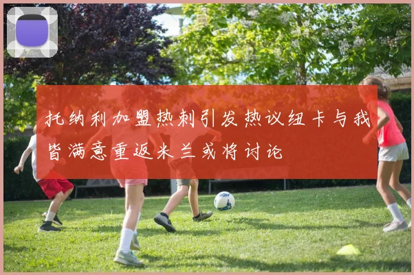 托纳利加盟热刺引发热议纽卡与我皆满意重返米兰或将讨论