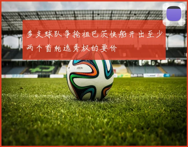 多支球队争抢祖巴茨快船开出至少两个首轮选秀权的要价