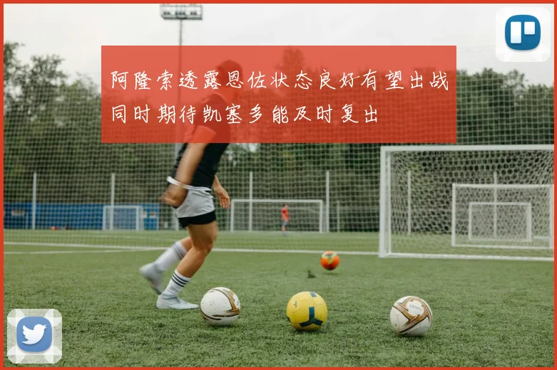 阿隆索透露恩佐状态良好有望出战同时期待凯塞多能及时复出